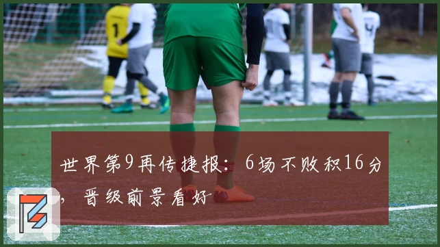 世界第9再传捷报：6场不败积16分，晋级前景看好