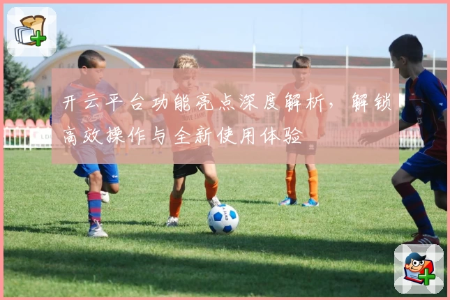开云平台功能亮点深度解析，解锁高效操作与全新使用体验