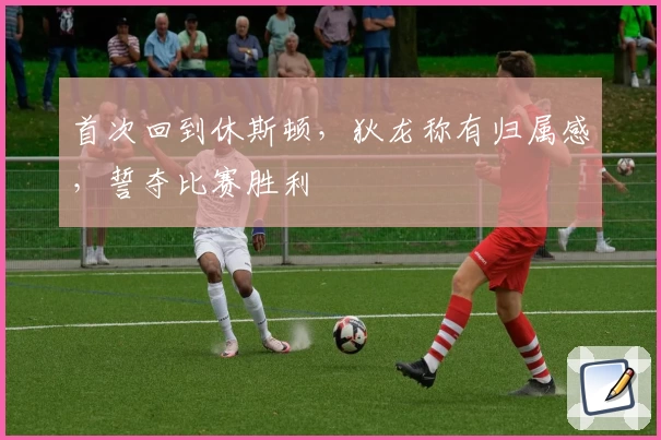 首次回到休斯顿，狄龙称有归属感，誓夺比赛胜利