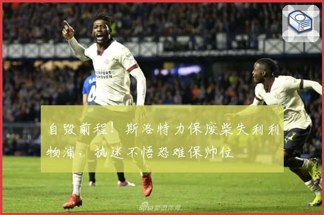 自毁前程！斯洛特力保废柴失利利物浦，执迷不悟恐难保帅位