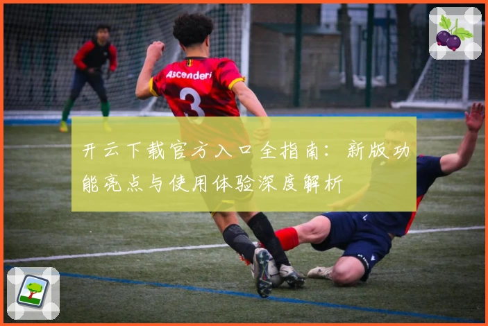 开云下载官方入口全指南:新版功能亮点与使用体验深度解析