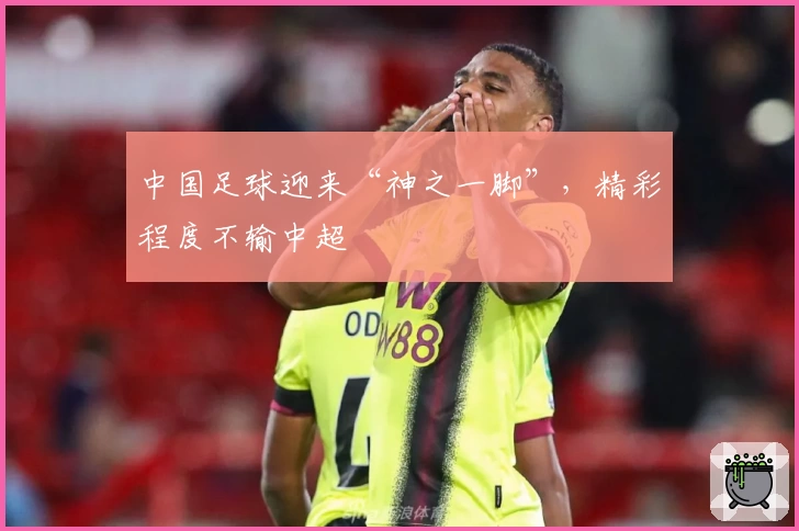 中国足球迎来“神之一脚”，精彩程度不输中超