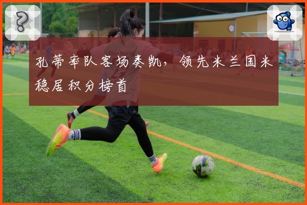 孔蒂率队客场奏凯,领先米兰国米稳居积分榜首