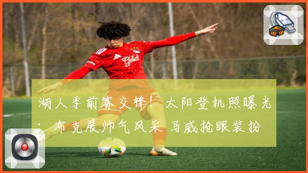 湖人季前赛交锋！太阳登机照曝光：布克展帅气风采 马威抢眼装扮