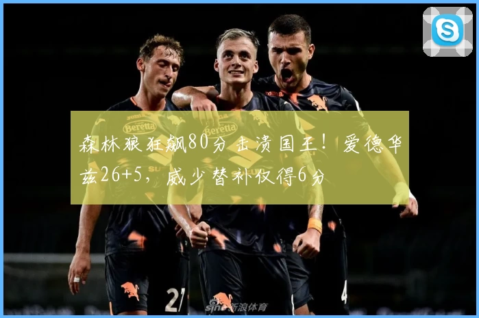 森林狼狂飙80分击溃国王!爱德华兹26+5,威少替补仅得6分