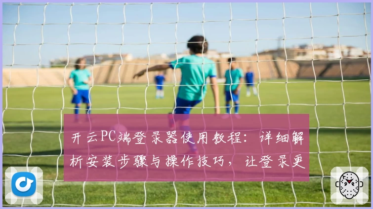 开云PC端登录器使用教程：详细解析安装步骤与操作技巧，让登录更高效