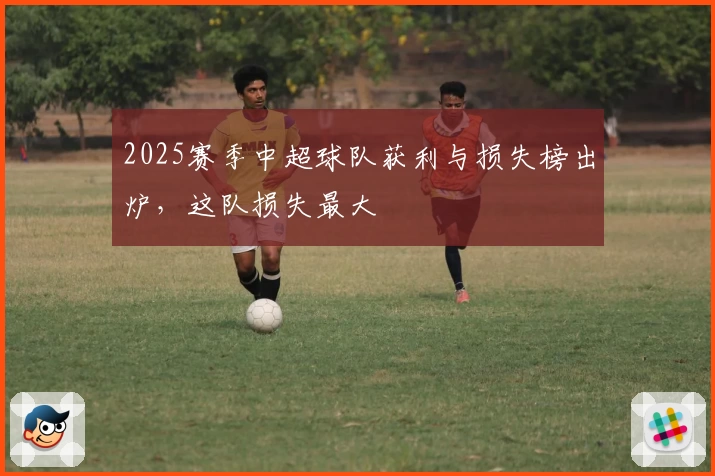 2025赛季中超球队获利与损失榜出炉，这队损失最大