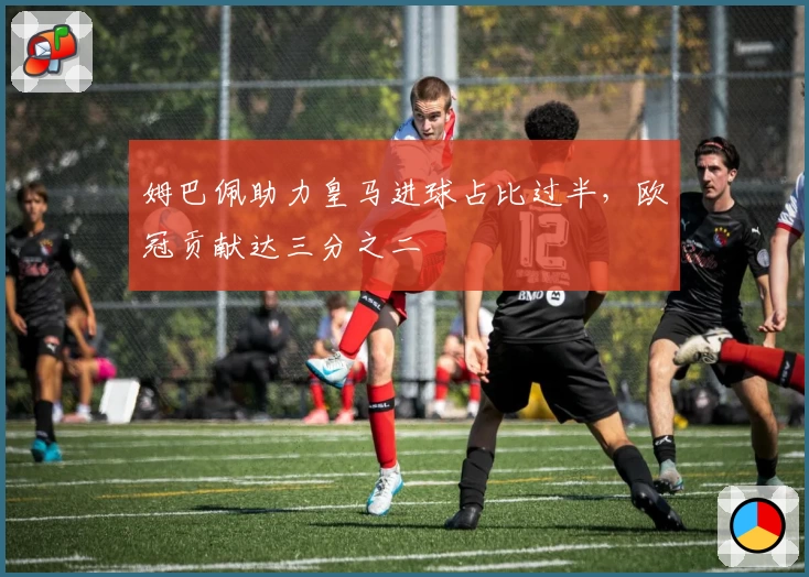 姆巴佩助力皇马进球占比过半，欧冠贡献达三分之二